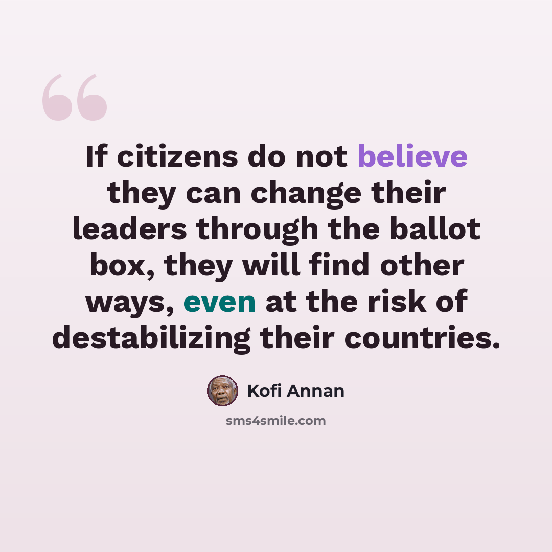 “If citizens do not believe they can change their leaders through the ballot box, they will find other ways, even at the risk of destabilizing their countries.” quote by Kofi Annan