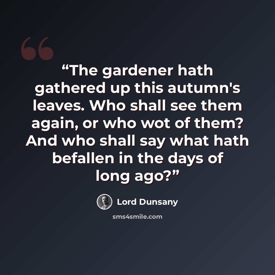 “The gardener hath gathered up this autumn's leaves. Who shall see them again, or who wot of them? And who shall say what hath befallen in the days of long ago?” quote by Lord Dunsany