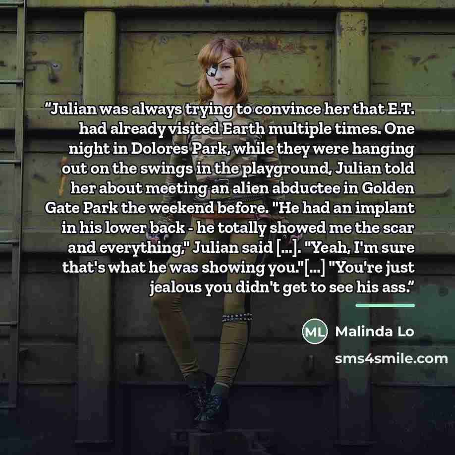 “Julian was always trying to convince her that E.T. had already visited Earth multiple times. One night in Dolores Park, while they were hanging out on the swings in the playground, Julian told her about meeting an alien abductee in Golden Gate Park the weekend before. "He had an implant in his…” quote by Malinda Lo