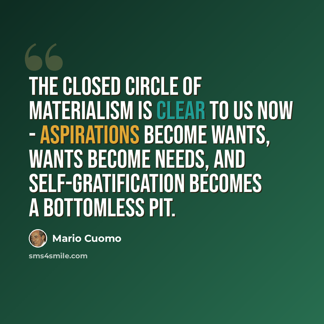 “The closed circle of materialism is clear to us now - aspirations become wants, wants become needs, and self-gratification becomes a bottomless pit.” quote by Mario Cuomo