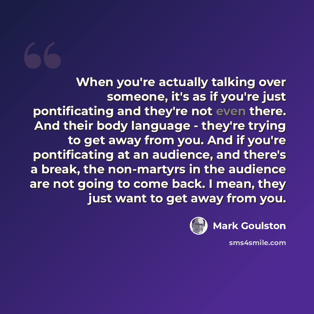 “When you're actually talking over someone, it's as if you're just pontificating and they're not even there. And their body language - they're trying to get away from you. And if you're pontificating at an audience, and there's a break, the non-martyrs in the audience are not going to come back. I…” quote by Mark Goulston
