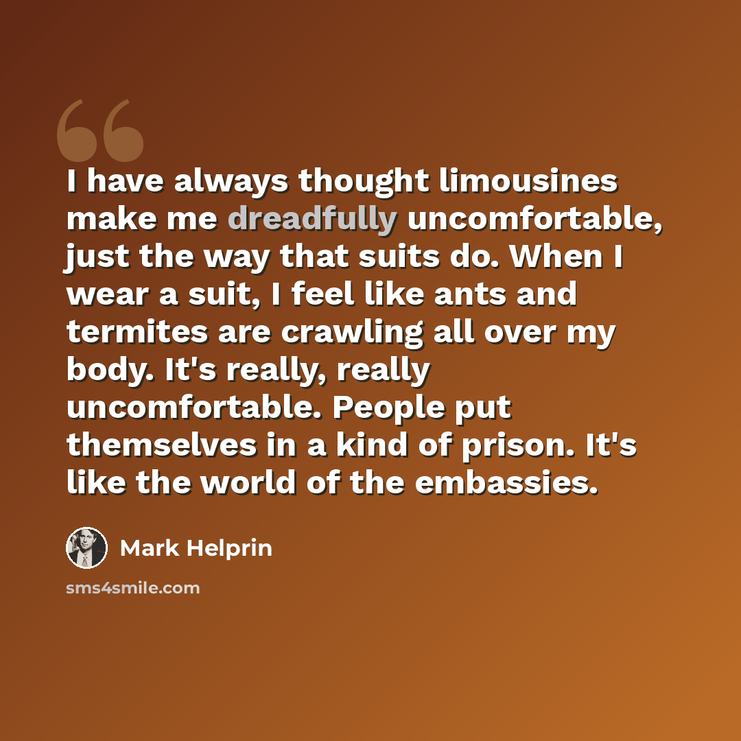 “I have always thought limousines make me dreadfully uncomfortable, just the way that suits do. When I wear a suit, I feel like ants and termites are crawling all over my body. It's really, really uncomfortable. People put themselves in a kind of prison. It's like the world of the embassies.” quote by Mark Helprin