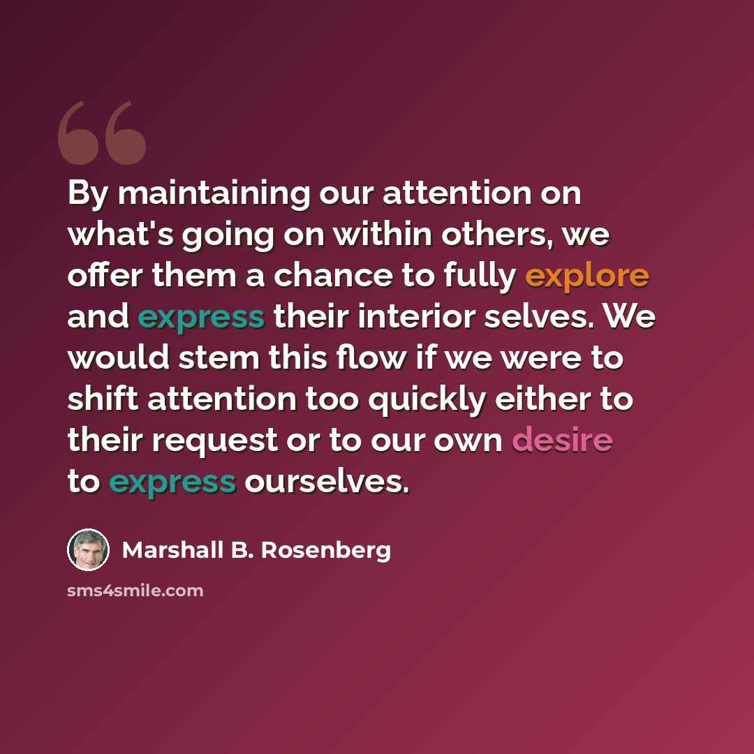 “By maintaining our attention on what's going on within others, we offer them a chance to fully explore and express their interior selves. We would stem this flow if we were to shift attention too quickly either to their request or to our own desire to express ourselves.” quote by Marshall B. Rosenberg