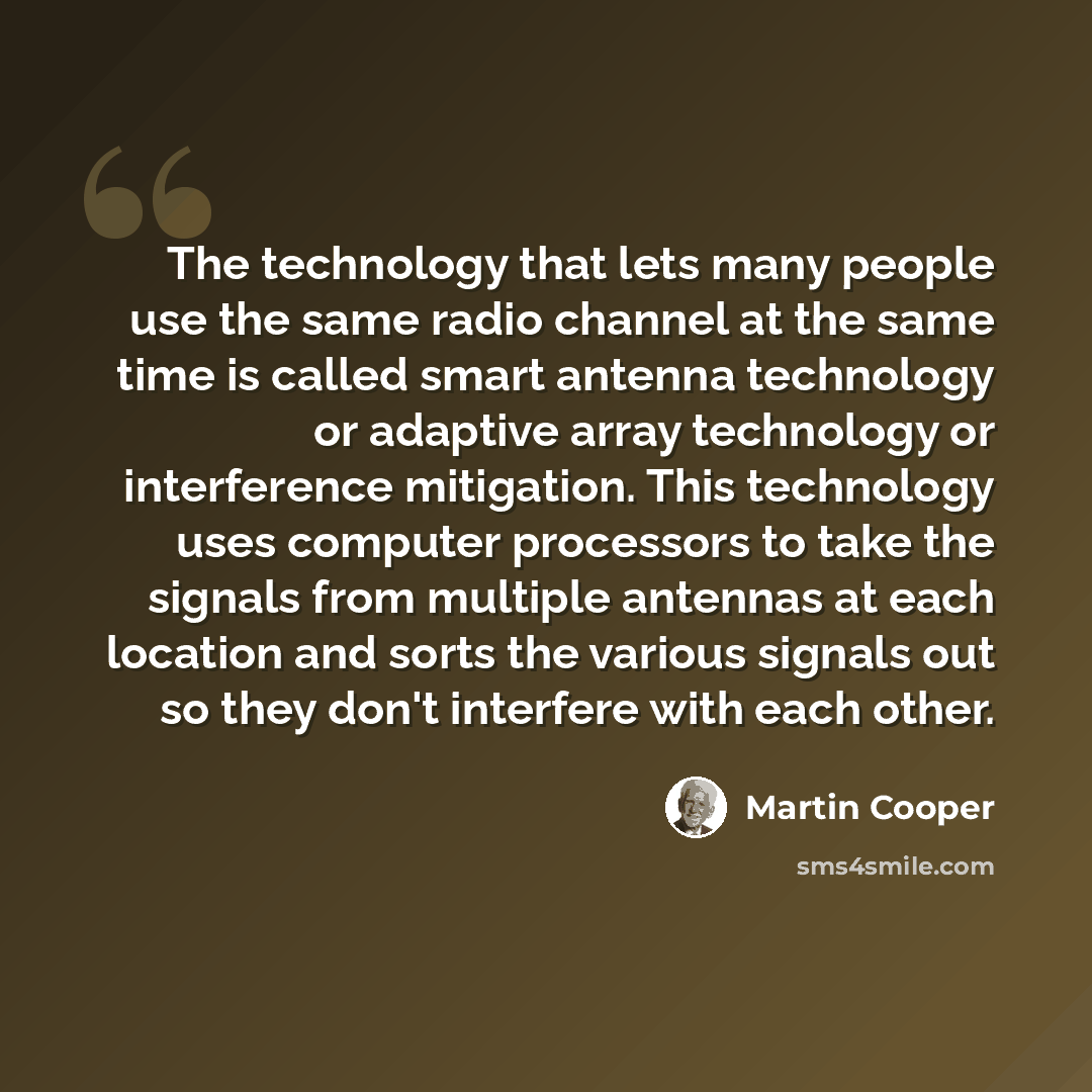 “The technology that lets many people use the same radio channel at the same time is called smart antenna technology or adaptive array technology or interference mitigation. This technology uses computer processors to take the signals from multiple antennas at each location and sorts the various…” quote by Martin Cooper