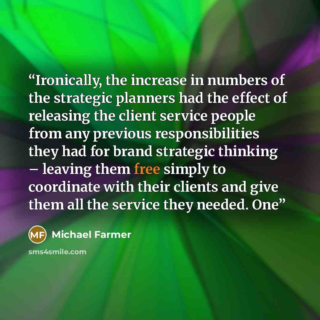 “Ironically, the increase in numbers of the strategic planners had the effect of releasing the client service people from any previous responsibilities they had for brand strategic thinking – leaving them free simply to coordinate with their clients and give them all the service they needed. One” quote by Michael Farmer