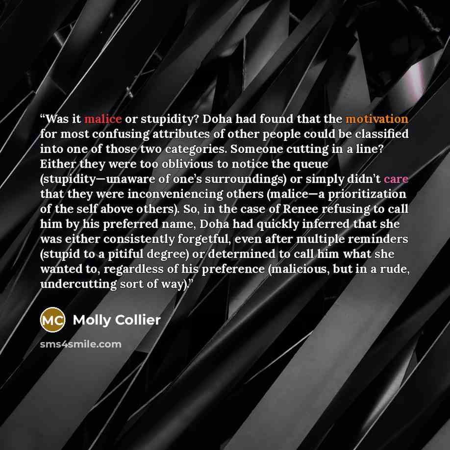 “Was it malice or stupidity? Doha had found that the motivation for most confusing attributes of other people could be classified into one of those two categories. Someone cutting in a line? Either they were too oblivious to notice the queue (stupidity—unaware of one’s surroundings) or simply…” quote by Molly Collier