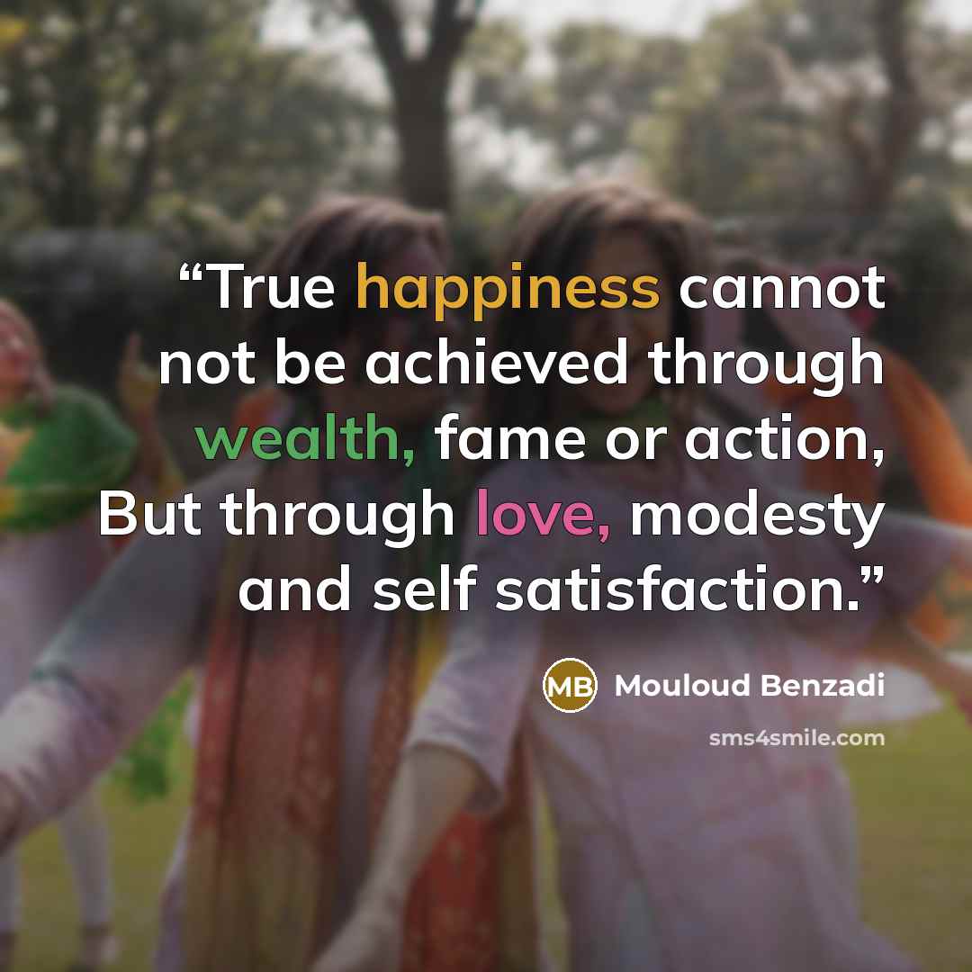 “True happiness cannot not be achieved through wealth, fame or action, But through love, modesty and self satisfaction.” quote by Mouloud Benzadi