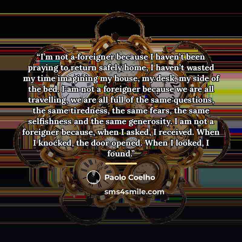 “I’m not a foreigner because I haven’t been praying to return safely home, I haven’t wasted my time imagining my house, my desk, my side of the bed. I am not a foreigner because we are all travelling, we are all full of the same questions, the same tiredness, the same fears, the same selfishness…” quote by Paolo Coelho