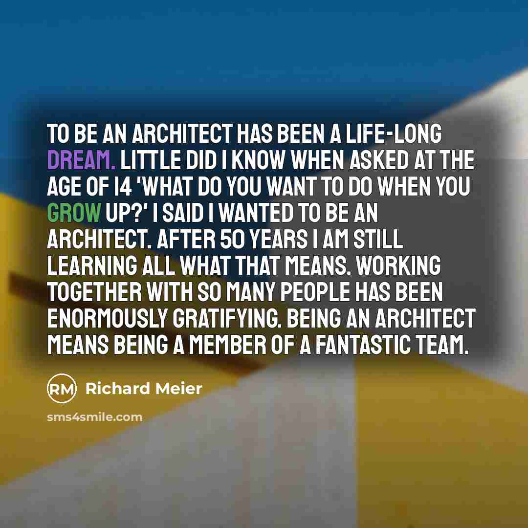 “To be an architect has been a life-long dream. Little did I know when asked at the age of 14 'what do you want to do when you grow up?' I said I wanted to be an architect. After 50 years I am still learning all what that means. Working together with so many people has been enormously gratifying…” quote by Richard Meier
