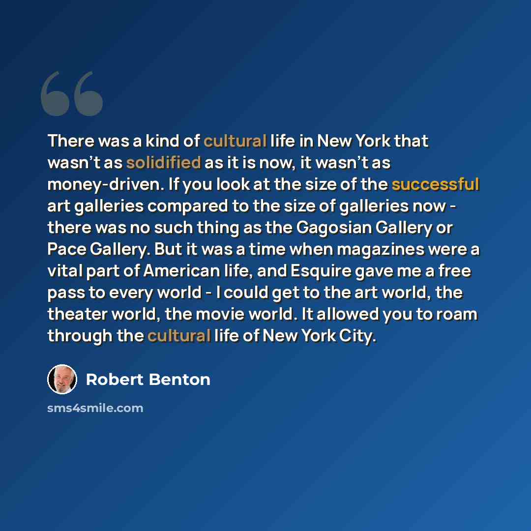 “There was a kind of cultural life in New York that wasn't as solidified as it is now, it wasn't as money-driven. If you look at the size of the successful art galleries compared to the size of galleries now - there was no such thing as the Gagosian Gallery or Pace Gallery. But it was a time when…” quote by Robert Benton