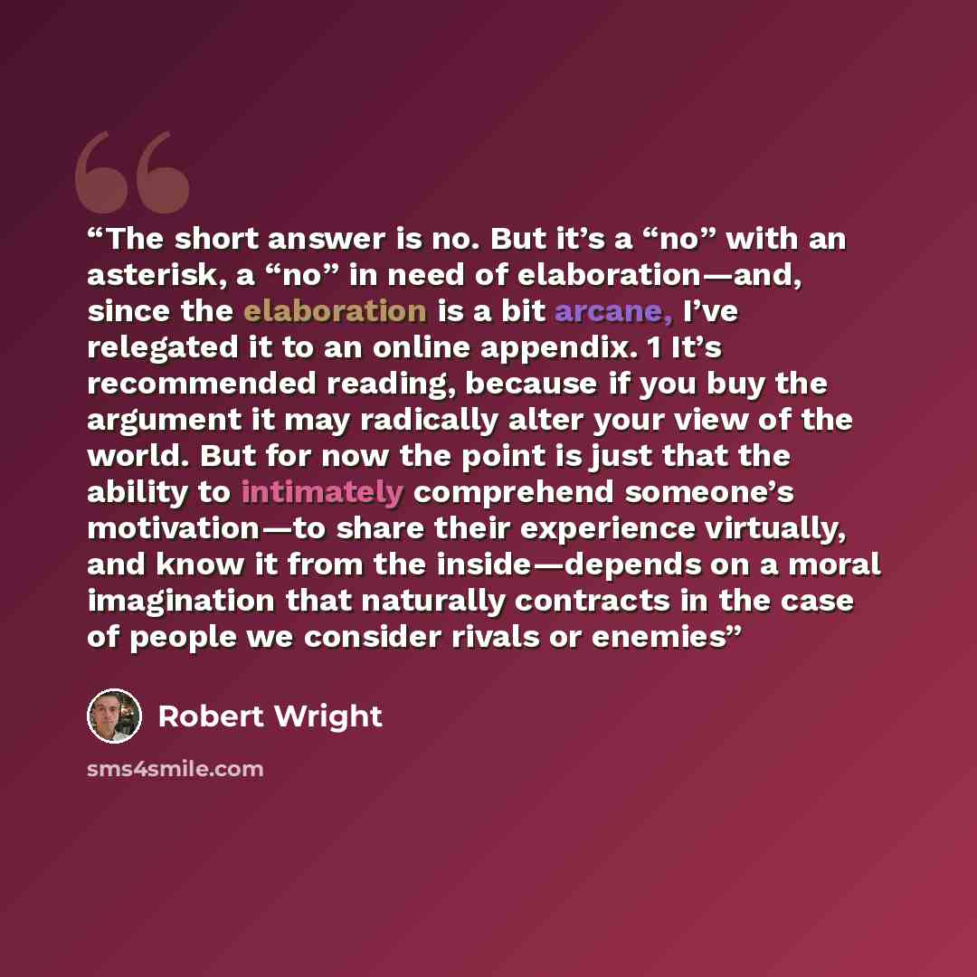 “The short answer is no. But it’s a “no” with an asterisk, a “no” in need of elaboration—and, since the elaboration is a bit arcane, I’ve relegated it to an online appendix. 1 It’s recommended reading, because if you buy the argument it may radically alter your view of the world. But for now the…” quote by Robert Wright