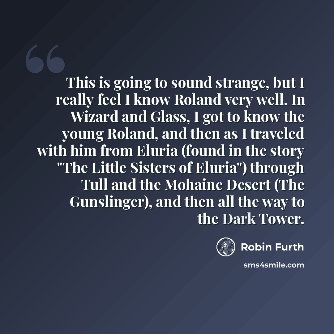 “This is going to sound strange, but I really feel I know Roland very well. In Wizard and Glass, I got to know the young Roland, and then as I traveled with him from Eluria (found in the story "The Little Sisters of Eluria") through Tull and the Mohaine Desert (The Gunslinger), and then all the way…” quote by Robin Furth