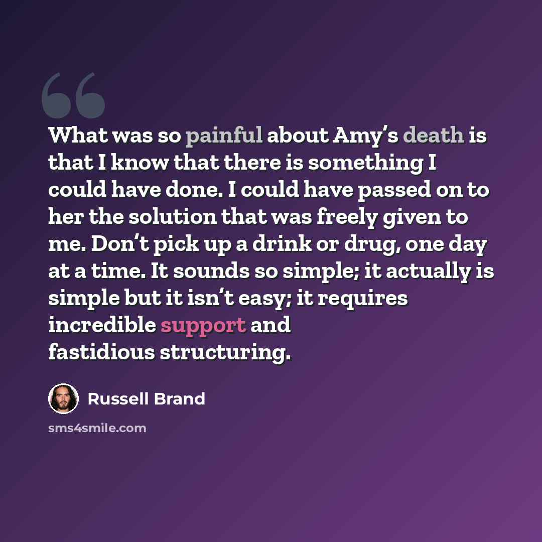“What was so painful about Amy’s death is that I know that there is something I could have done. I could have passed on to her the solution that was freely given to me. Don’t pick up a drink or drug, one day at a time. It sounds so simple; it actually is simple but it isn’t easy; it requires…” quote by Russell Brand
