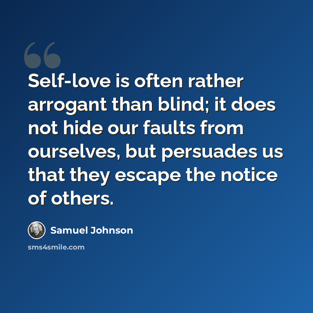 “Self-love is often rather arrogant than blind; it does not hide our faults from ourselves, but persuades us that they escape the notice of others.” quote by Samuel Johnson