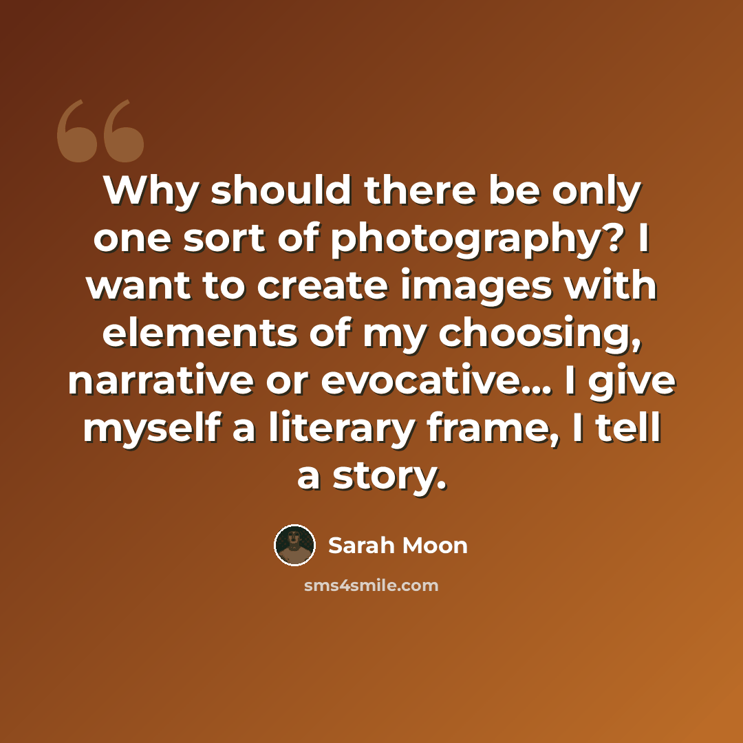 “Why should there be only one sort of photography? I want to create images with elements of my choosing, narrative or evocative... I give myself a literary frame, I tell a story.” quote by Sarah Moon