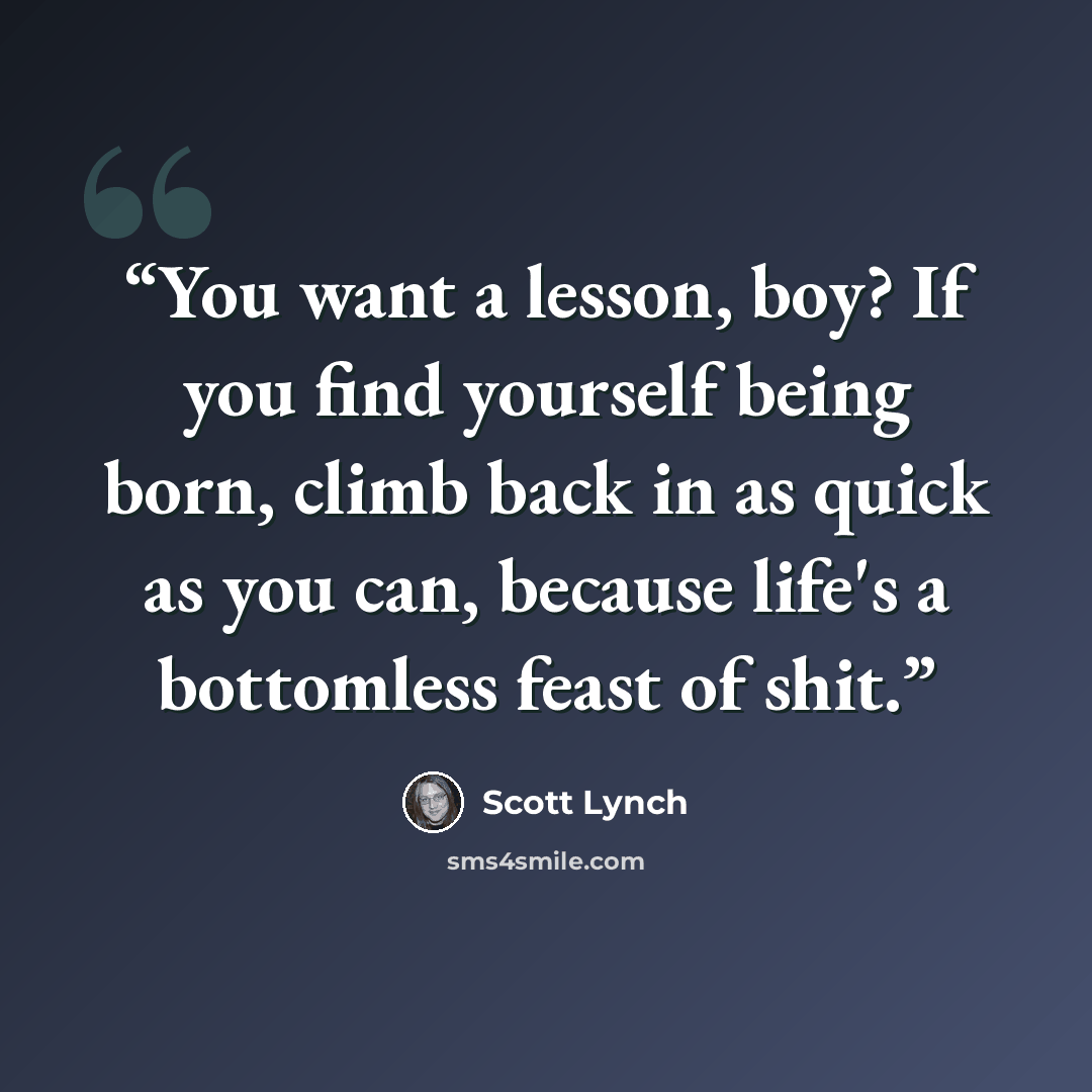 “You want a lesson, boy? If you find yourself being born, climb back in as quick as you can, because life's a bottomless feast of shit.” quote by Scott Lynch