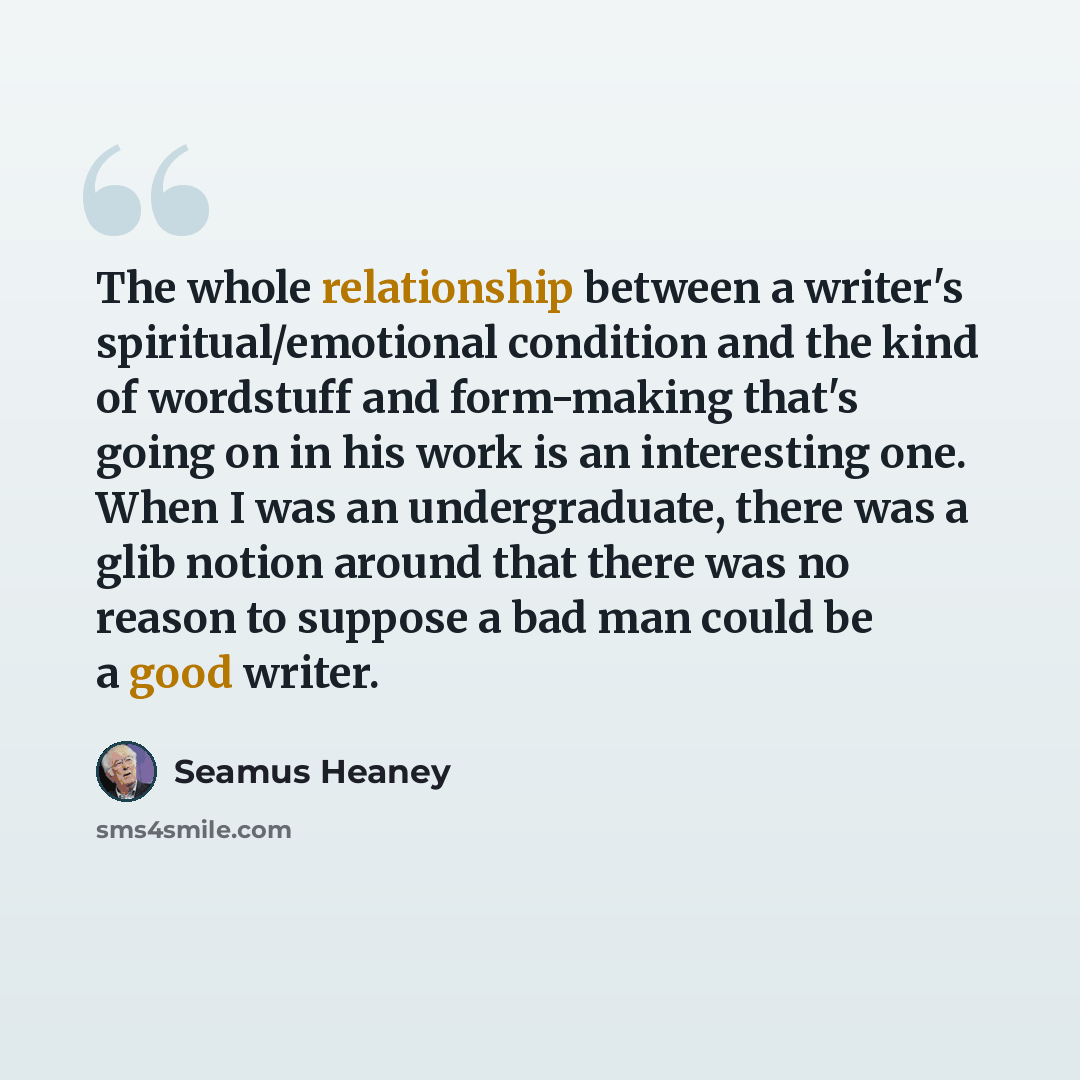“The whole relationship between a writer's spiritual/emotional condition and the kind of wordstuff and form-making that's going on in his work is an interesting one. When I was an undergraduate, there was a glib notion around that there was no reason to suppose a bad man could be a good writer.” quote by Seamus Heaney