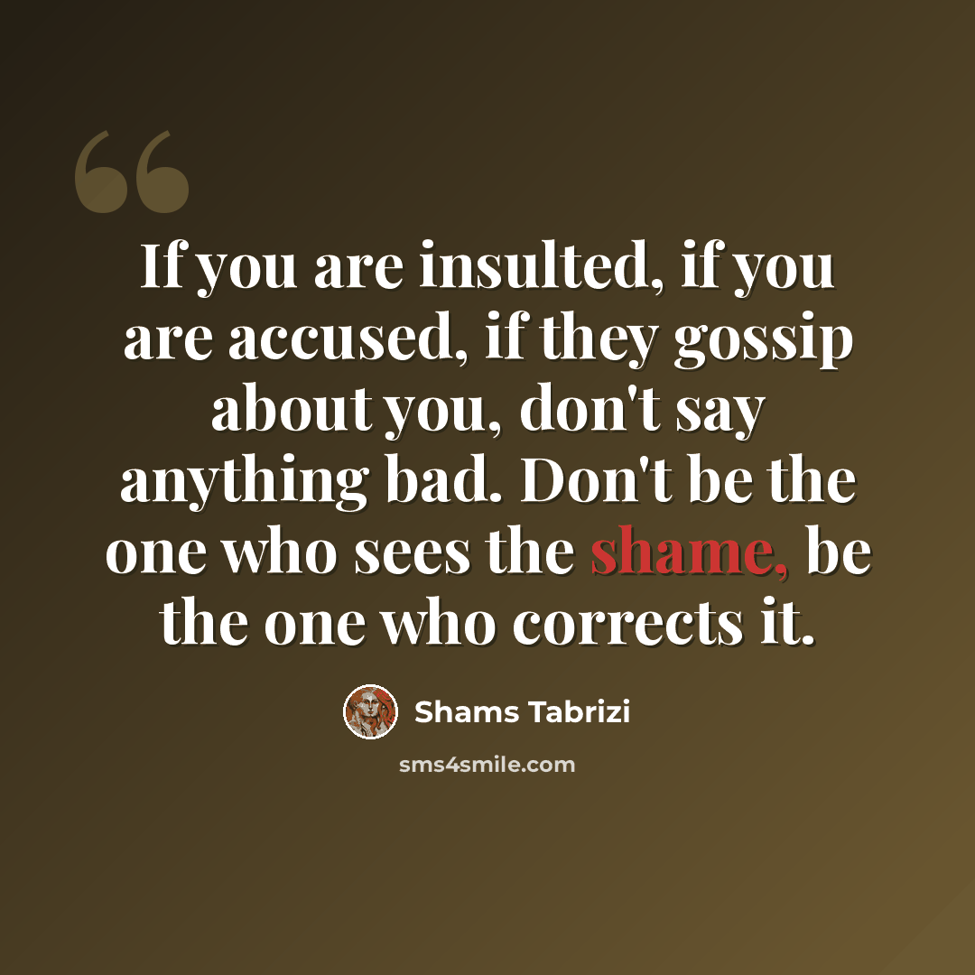“If you are insulted, if you are accused, if they gossip about you, don't say anything bad. Don't be the one who sees the shame, be the one who corrects it.” quote by Shams Tabrizi