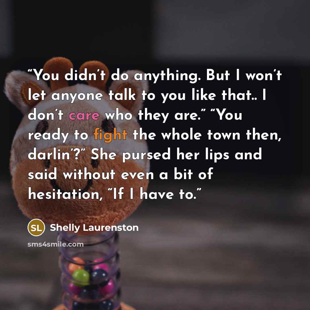 “You didn’t do anything. But I won’t let anyone talk to you like that.. I don’t care who they are.” “You ready to fight the whole town then, darlin’?” She pursed her lips and said without even a bit of hesitation, “If I have to.” quote by Shelly Laurenston