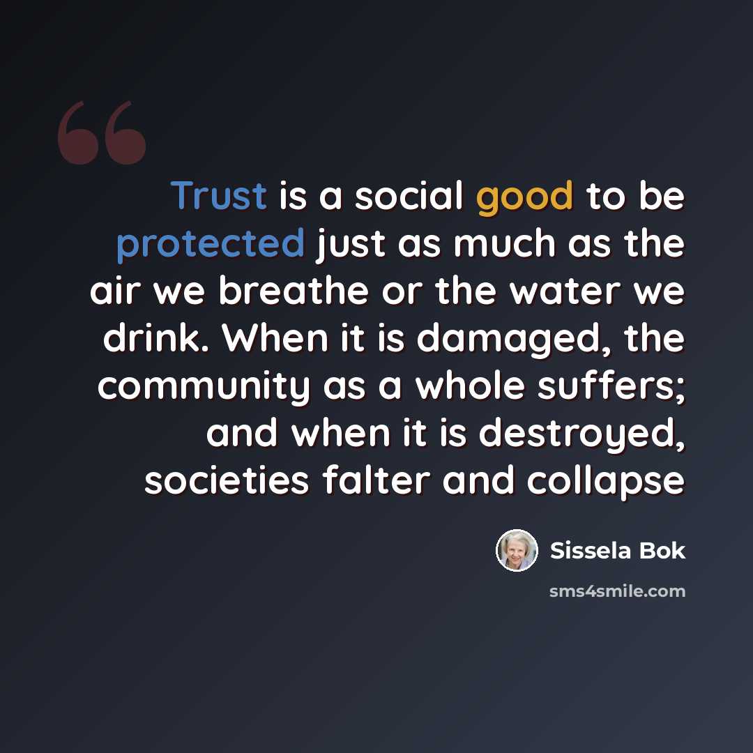 “Trust is a social good to be protected just as much as the air we breathe or the water we drink. When it is damaged, the community as a whole suffers; and when it is destroyed, societies falter and collapse” quote by Sissela Bok