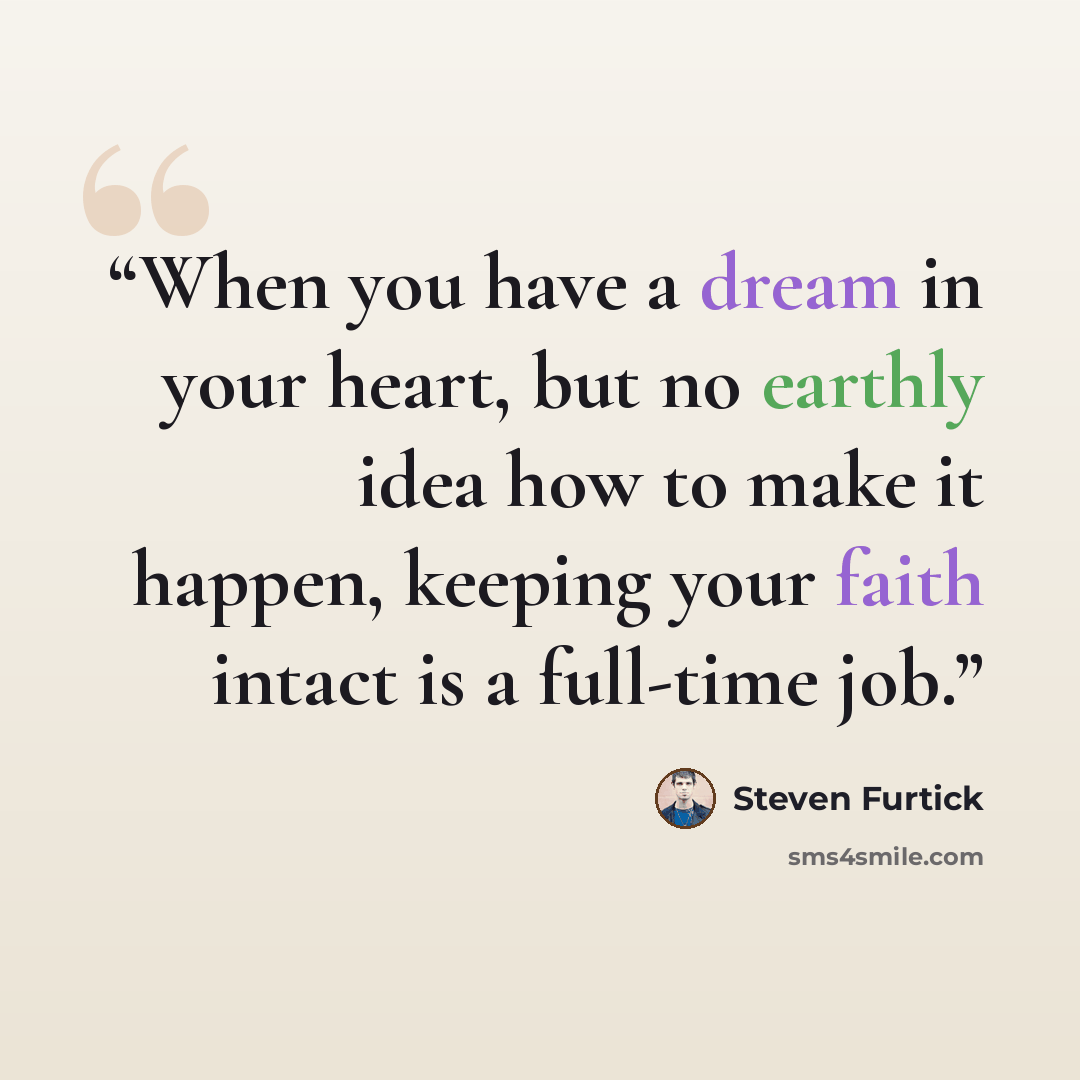 “When you have a dream in your heart, but no earthly idea how to make it happen, keeping your faith intact is a full-time job.” quote by Steven Furtick