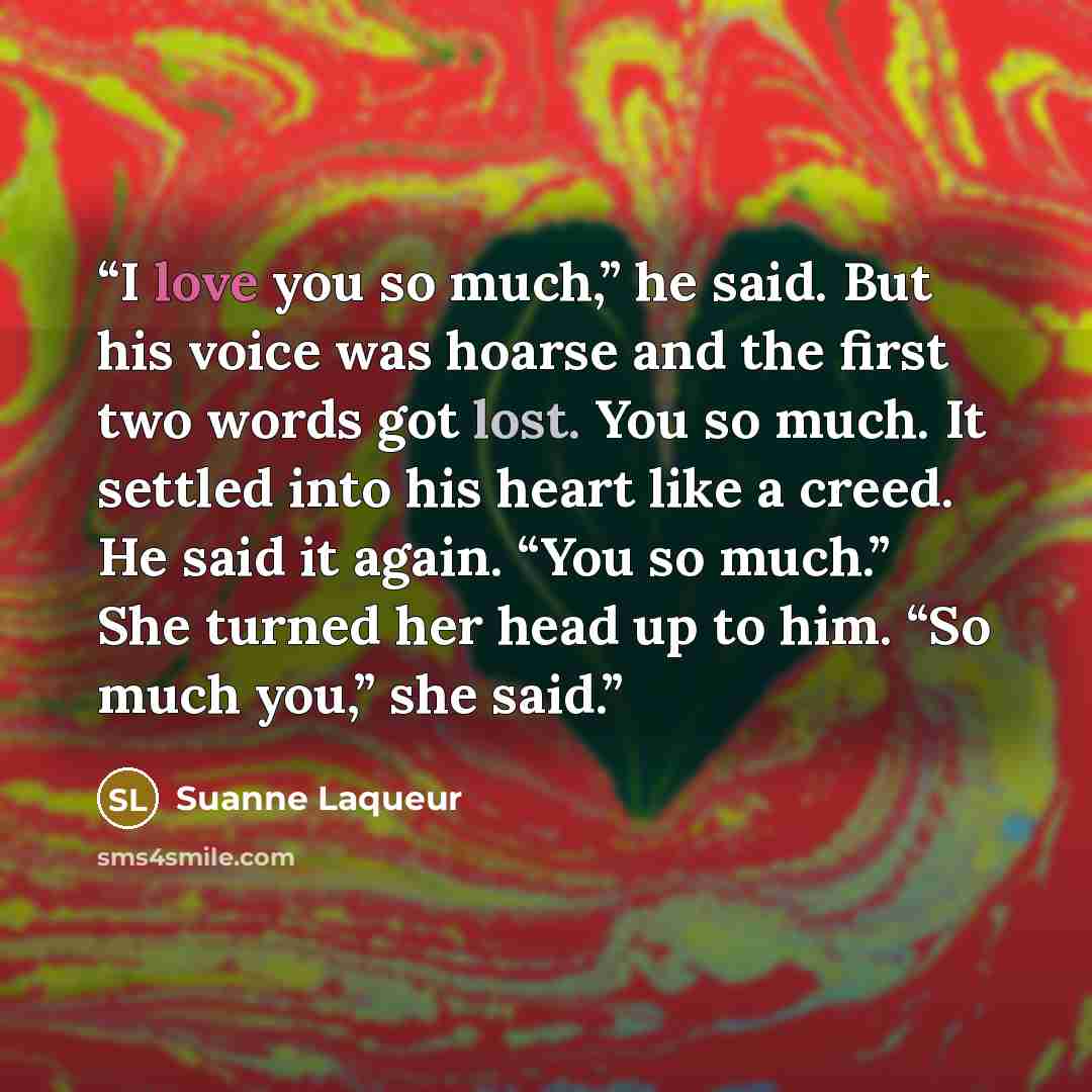 “I love you so much,” he said. But his voice was hoarse and the first two words got lost. You so much. It settled into his heart like a creed. He said it again. “You so much.” She turned her head up to him. “So much you,” she said.” quote by Suanne Laqueur