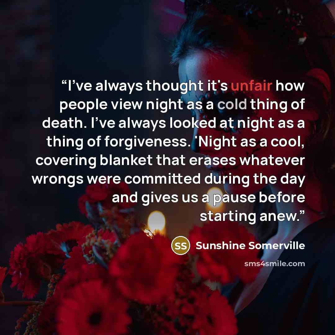 “I've always thought it's unfair how people view night as a cold thing of death. I've always looked at night as a thing of forgiveness. 'Night as a cool, covering blanket that erases whatever wrongs were committed during the day and gives us a pause before starting anew.” quote by Sunshine Somerville