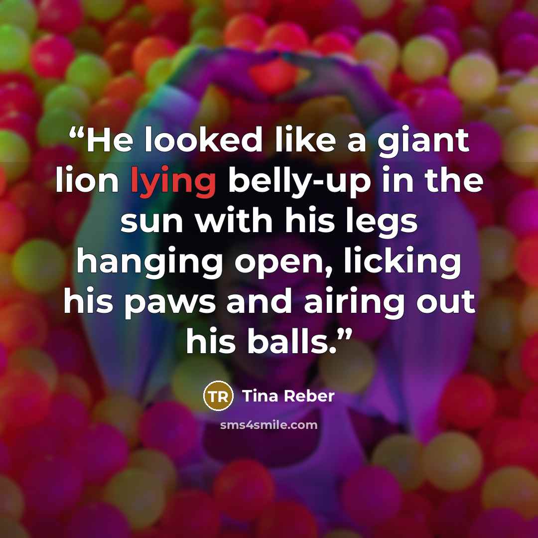 “He looked like a giant lion lying belly-up in the sun with his legs hanging open, licking his paws and airing out his balls.” quote by Tina Reber