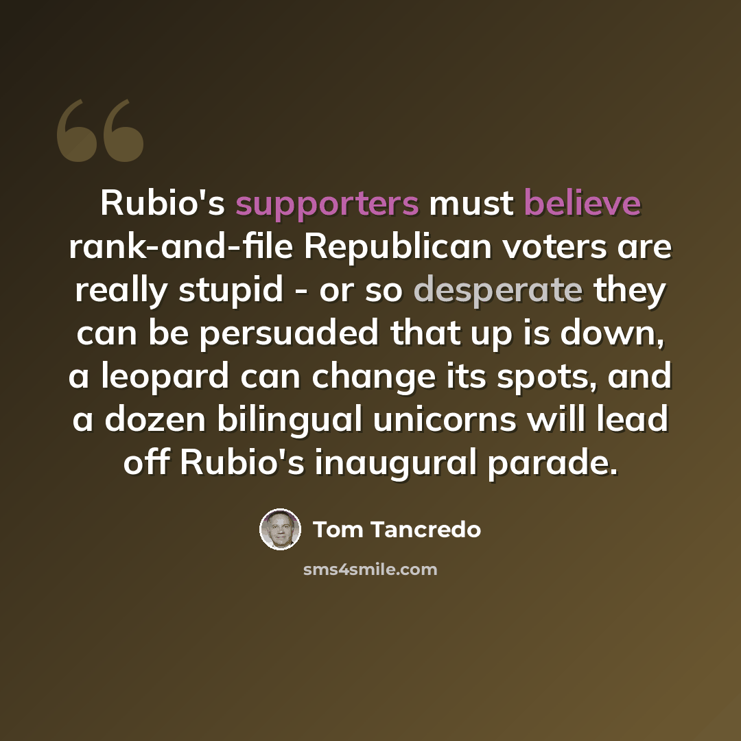 “Rubio's supporters must believe rank-and-file Republican voters are really stupid - or so desperate they can be persuaded that up is down, a leopard can change its spots, and a dozen bilingual unicorns will lead off Rubio's inaugural parade.” quote by Tom Tancredo