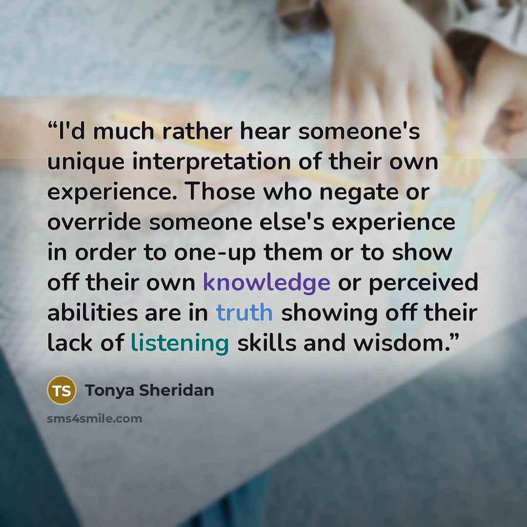 “I'd much rather hear someone's unique interpretation of their own experience. Those who negate or override someone else's experience in order to one-up them or to show off their own knowledge or perceived abilities are in truth showing off their lack of listening skills and wisdom.” quote by Tonya Sheridan