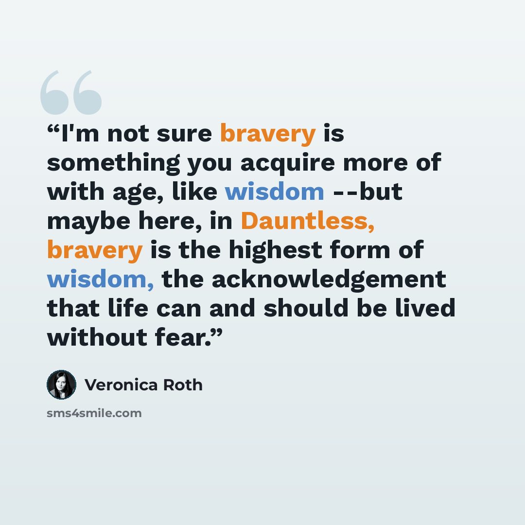 “I'm not sure bravery is something you acquire more of with age, like wisdom --but maybe here, in Dauntless, bravery is the highest form of wisdom, the acknowledgement that life can and should be lived without fear.” quote by Veronica Roth