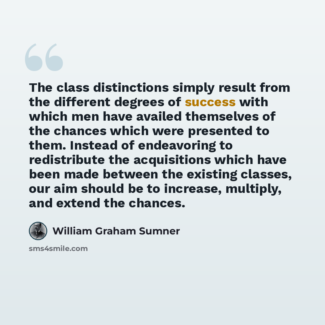 “The class distinctions simply result from the different degrees of success with which men have availed themselves of the chances which were presented to them. Instead of endeavoring to redistribute the acquisitions which have been made between the existing classes, our aim should be to increase…” quote by William Graham Sumner