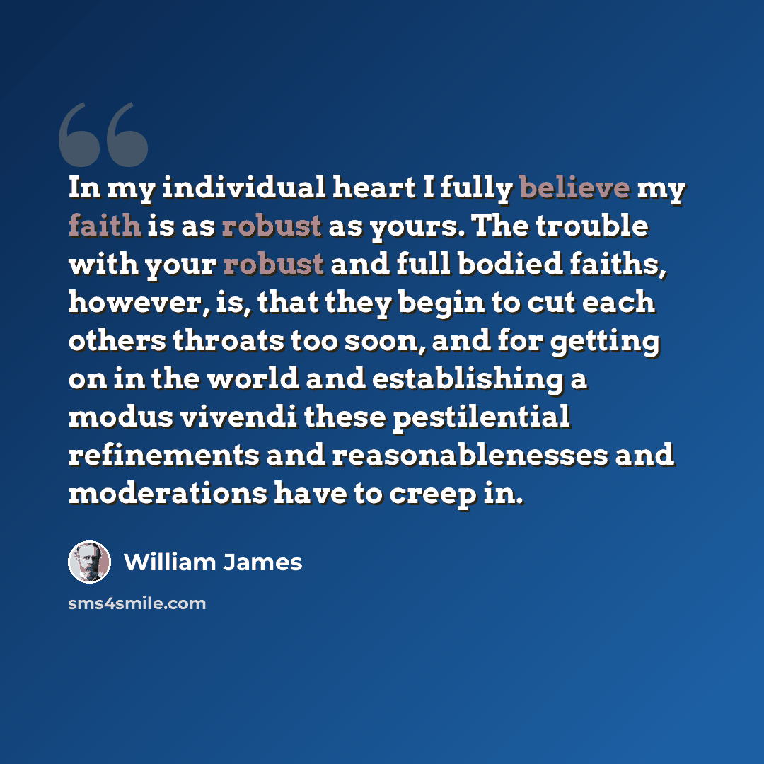 “In my individual heart I fully believe my faith is as robust as yours. The trouble with your robust and full bodied faiths, however, is, that they begin to cut each others throats too soon, and for getting on in the world and establishing a modus vivendi these pestilential refinements and…” quote by William James
