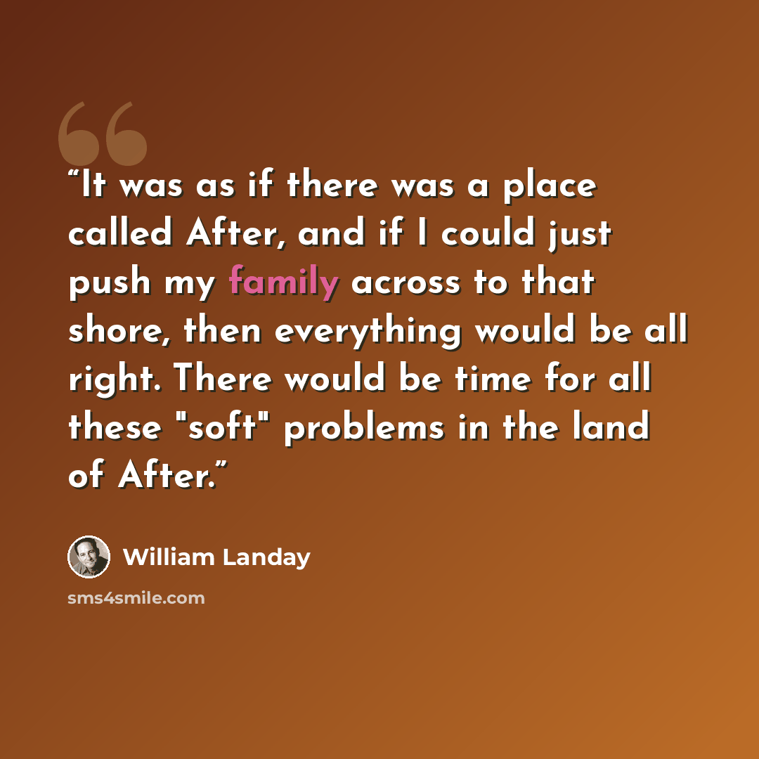 “It was as if there was a place called After, and if I could just push my family across to that shore, then everything would be all right. There would be time for all these "soft" problems in the land of After.” quote by William Landay