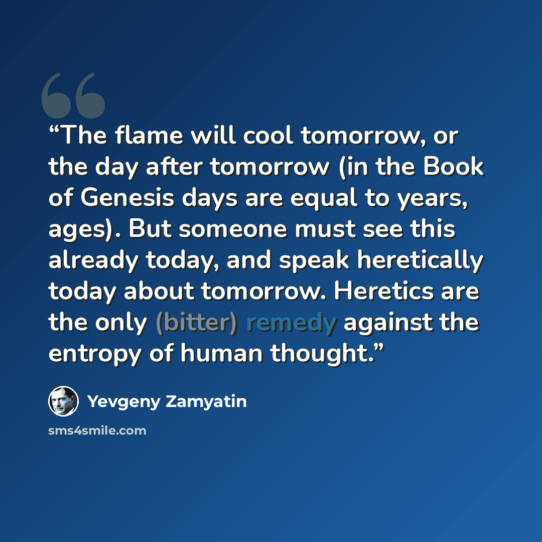 “The flame will cool tomorrow, or the day after tomorrow (in the Book of Genesis days are equal to years, ages). But someone must see this already today, and speak heretically today about tomorrow. Heretics are the only (bitter) remedy against the entropy of human thought.” quote by Yevgeny Zamyatin