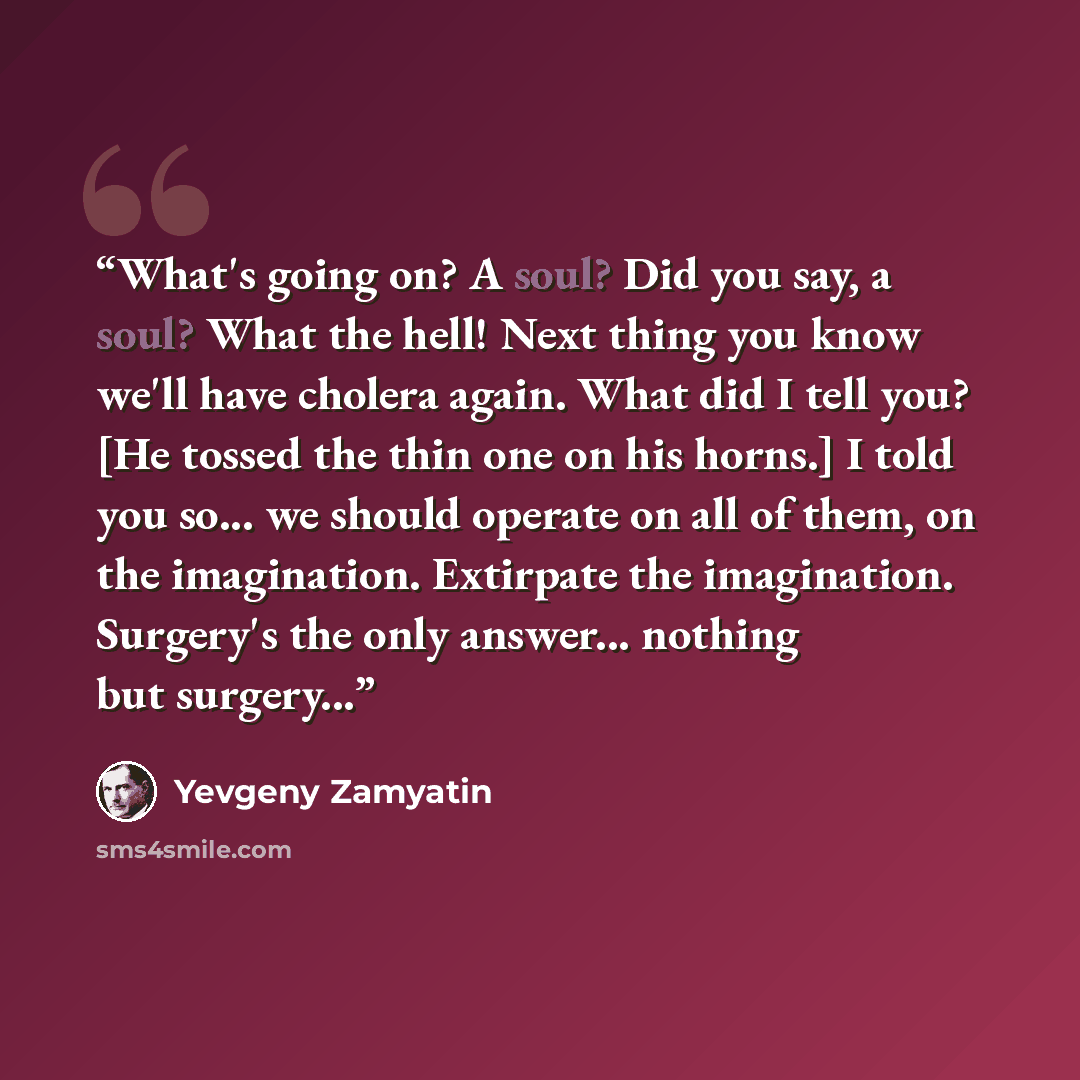 “What's going on? A soul? Did you say, a soul? What the hell! Next thing you know we'll have cholera again. What did I tell you? [He tossed the thin one on his horns.] I told you so... we should operate on all of them, on the imagination. Extirpate the imagination. Surgery's the only answer…” quote by Yevgeny Zamyatin