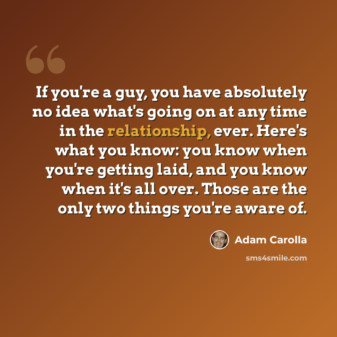 “If you're a guy, you have absolutely no idea what's going on at any time in the relationship, ever. Here's what you know: you know when you're getting laid, and you know when it's all over. Those are the only two things you're aware of.” quote by Adam Carolla