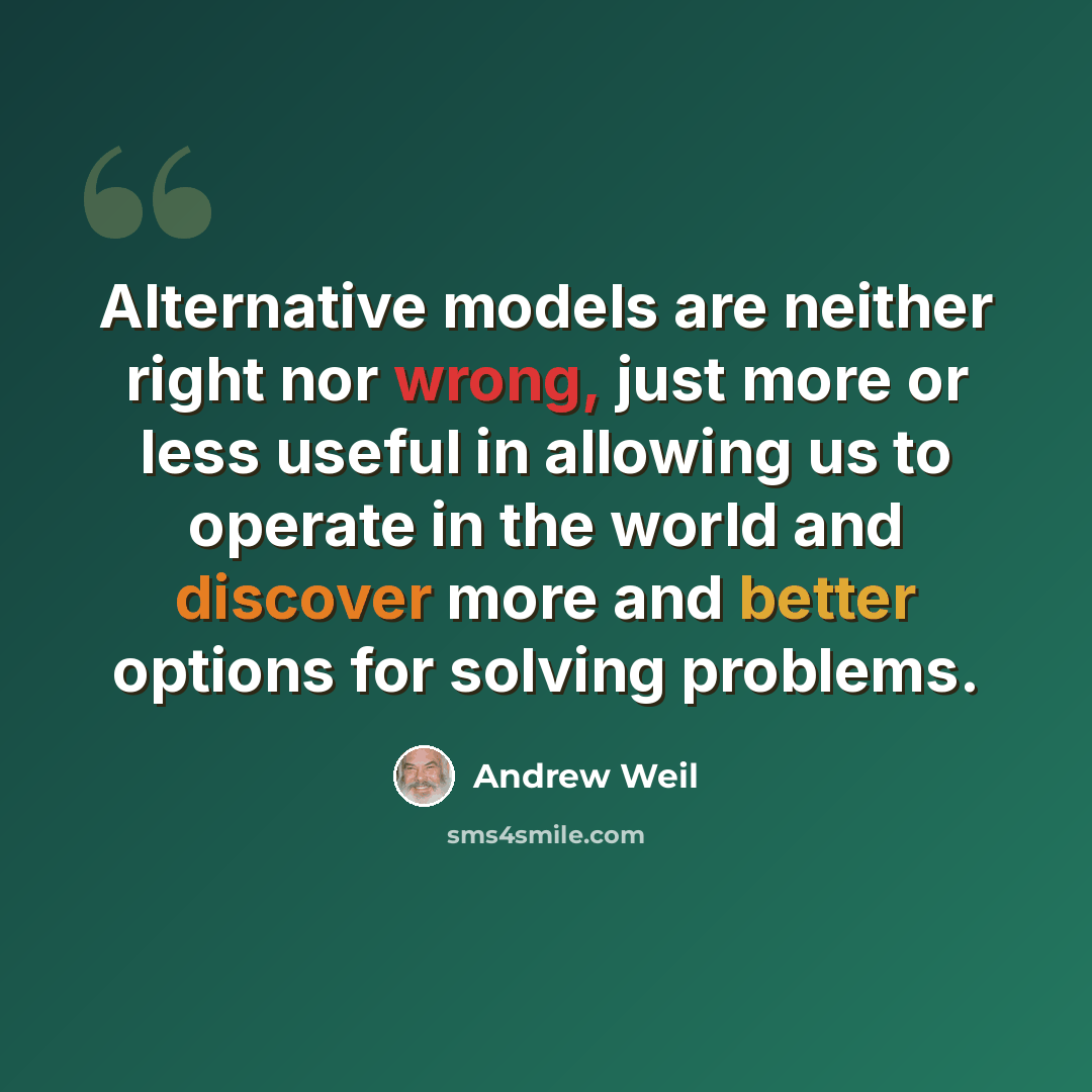 “Alternative models are neither right nor wrong, just more or less useful in allowing us to operate in the world and discover more and better options for solving problems.” quote by Andrew Weil