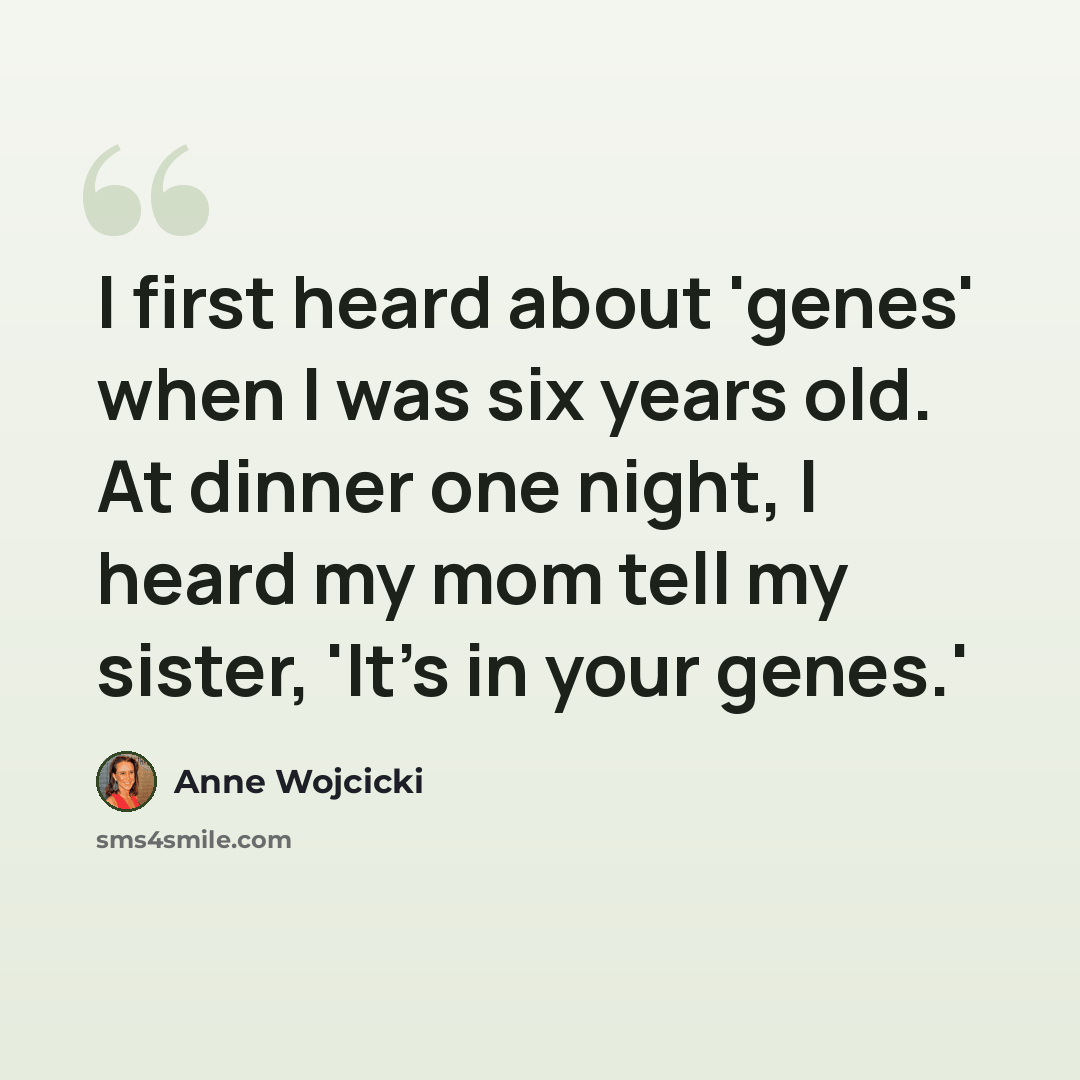 “I first heard about 'genes' when I was six years old. At dinner one night, I heard my mom tell my sister, 'It's in your genes.'” quote by Anne Wojcicki