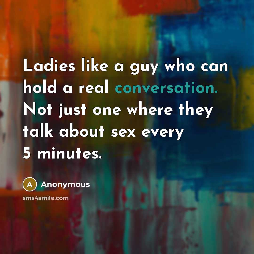 “Ladies like a guy who can hold a real conversation. Not just one where they talk about sex every 5 minutes.” quote by Anonymous