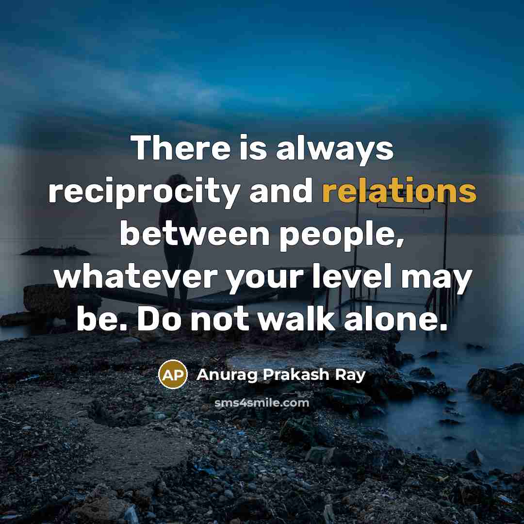 “There is always reciprocity and relations between people, whatever your level may be. Do not walk alone.” quote by Anurag Prakash Ray