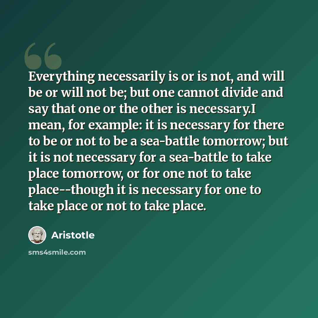 “Everything necessarily is or is not, and will be or will not be; but one cannot divide and say that one or the other is necessary.I mean, for example: it is necessary for there to be or not to be a sea-battle tomorrow; but it is not necessary for a sea-battle to take place tomorrow, or for one not…” quote by Aristotle
