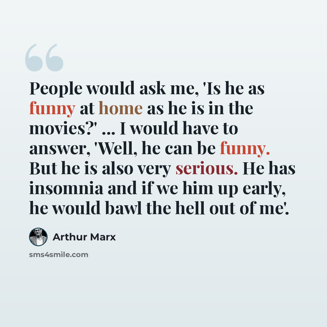 “People would ask me, 'Is he as funny at home as he is in the movies?' ... I would have to answer, 'Well, he can be funny. But he is also very serious. He has insomnia and if we him up early, he would bawl the hell out of me'.” quote by Arthur Marx