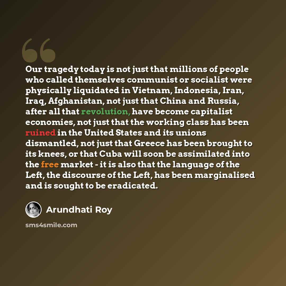 “Our tragedy today is not just that millions of people who called themselves communist or socialist were physically liquidated in Vietnam, Indonesia, Iran, Iraq, Afghanistan, not just that China and Russia, after all that revolution, have become capitalist economies, not just that the working class…” quote by Arundhati Roy