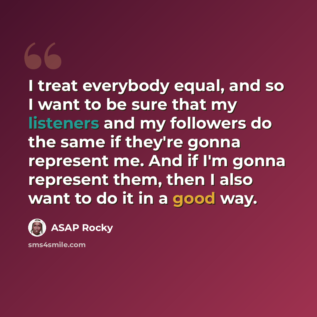 “I treat everybody equal, and so I want to be sure that my listeners and my followers do the same if they're gonna represent me. And if I'm gonna represent them, then I also want to do it in a good way.” quote by ASAP Rocky