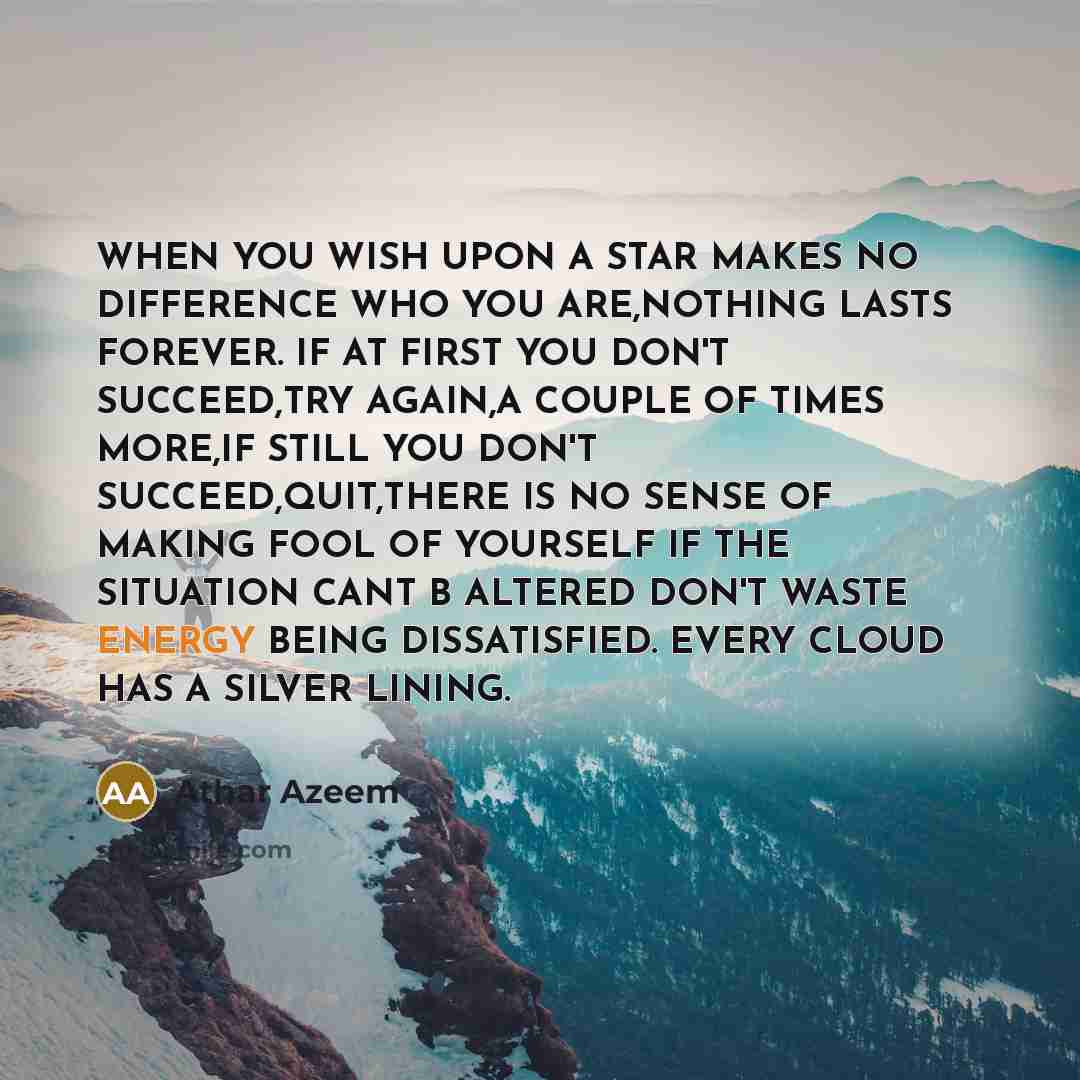 “WHEN YOU WISH UPON A STAR MAKES NO DIFFERENCE WHO YOU ARE,NOTHING LASTS FOREVER. IF AT FIRST YOU DON'T SUCCEED,TRY AGAIN,A COUPLE OF TIMES MORE,IF STILL YOU DON'T SUCCEED,QUIT,THERE IS NO SENSE OF MAKING FOOL OF YOURSELF IF THE SITUATION CANT B ALTERED DON'T WASTE ENERGY BEING DISSATISFIED. EVERY…” quote by Athar Azeem