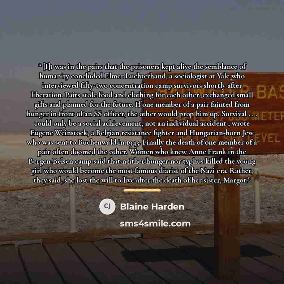 “[I]t was in the pairs that the prisoners kept alive the semblance of humanity concluded Elmer Luchterhand, a sociologist at Yale who interviewed fifty-two concentration camp survivors shortly after liberation. Pairs stole food and clothing for each other, exchanged small gifts and planned for the…” quote by Blaine Harden