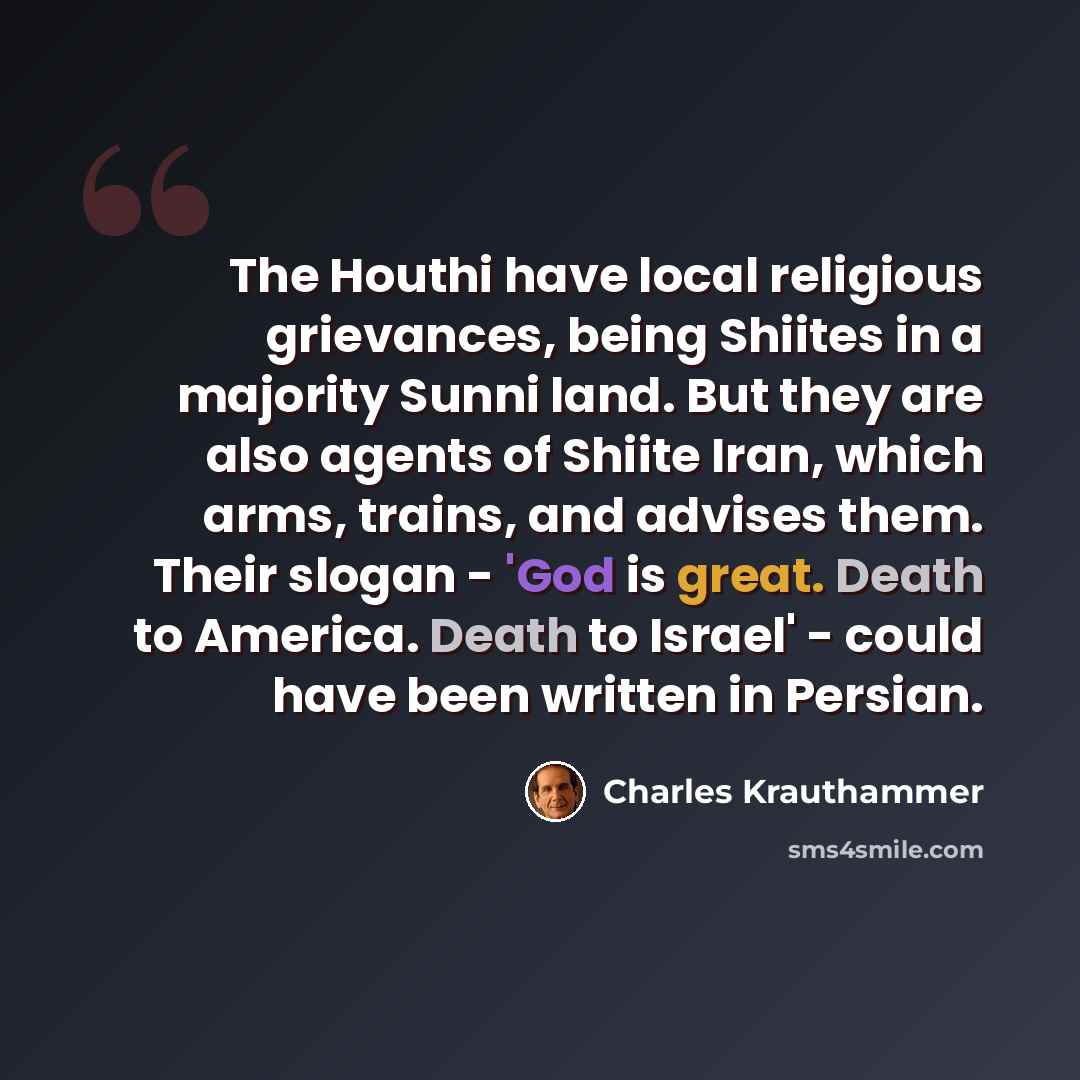 “The Houthi have local religious grievances, being Shiites in a majority Sunni land. But they are also agents of Shiite Iran, which arms, trains, and advises them. Their slogan - 'God is great. Death to America. Death to Israel' - could have been written in Persian.” quote by Charles Krauthammer