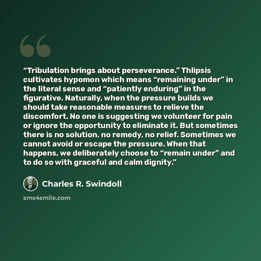 “Tribulation brings about perseverance.” Thlipsis cultivates hypomon which means “remaining under” in the literal sense and “patiently enduring” in the figurative. Naturally, when the pressure builds we should take reasonable measures to relieve the discomfort. No one is suggesting we volunteer for…” quote by Charles R. Swindoll