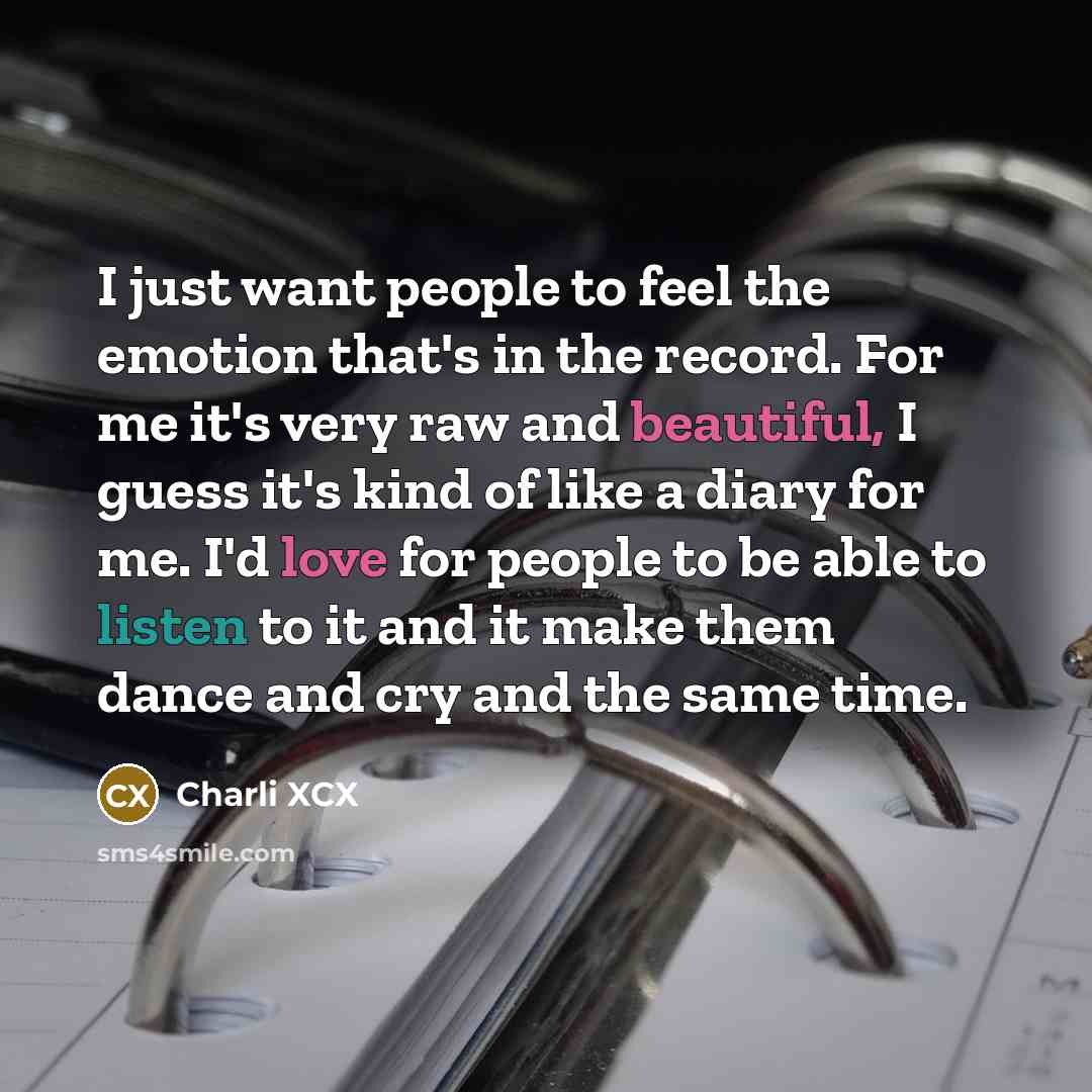 “I just want people to feel the emotion that's in the record. For me it's very raw and beautiful, I guess it's kind of like a diary for me. I'd love for people to be able to listen to it and it make them dance and cry and the same time.” quote by Charli XCX
